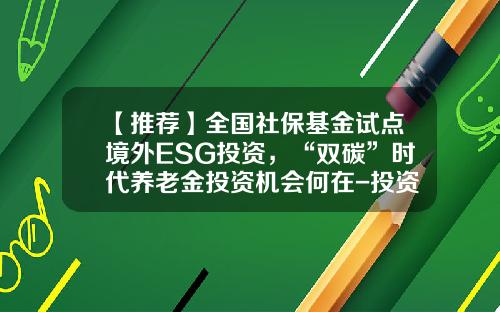 【推荐】全国社保基金试点境外ESG投资,“双碳”时代养老金投资机会何在-投资境外基金