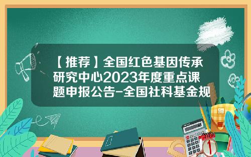 【推荐】全国红色基因传承研究中心2023年度重点课题申报公告-全国社科基金规划办