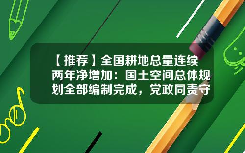 【推荐】全国耕地总量连续两年净增加:国土空间总体规划全部编制完成,党政同责守住耕地保护红线-中国有多少亩农田
