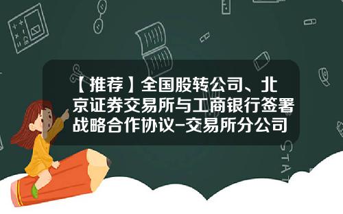 【推荐】全国股转公司、北京证券交易所与工商银行签署战略合作协议-交易所分公司合作协议