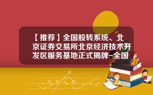 【推荐】全国股转系统、北京证券交易所北京经济技术开发区服务基地正式揭牌-全国股转系统公司挂牌仪式申请