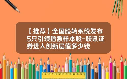 【推荐】全国股转系统发布5只引领指数样本股-联讯证券进入创新层值多少钱