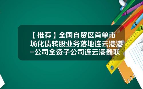 【推荐】全国自贸区首单市场化债转股业务落地连云港港-公司全资子公司连云港鑫联散货码头有限公司