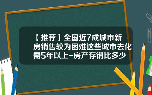 【推荐】全国近7成城市新房销售较为困难这些城市去化需5年以上-房产存销比多少合理