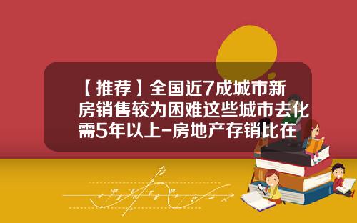 【推荐】全国近7成城市新房销售较为困难这些城市去化需5年以上-房地产存销比在多少比较合理