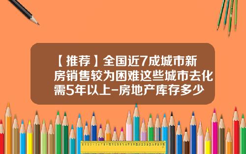 【推荐】全国近7成城市新房销售较为困难这些城市去化需5年以上-房地产库存多少