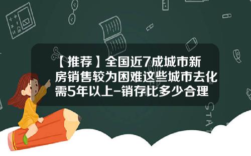 【推荐】全国近7成城市新房销售较为困难这些城市去化需5年以上-销存比多少合理