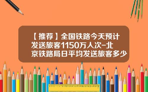 【推荐】全国铁路今天预计发送旅客1150万人次-北京铁路局日平均发送旅客多少人