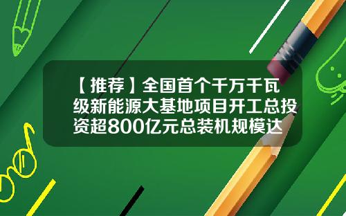 【推荐】全国首个千万千瓦级新能源大基地项目开工总投资超800亿元总装机规模达1600万千瓦-内蒙古能源建设投资集团有限公司