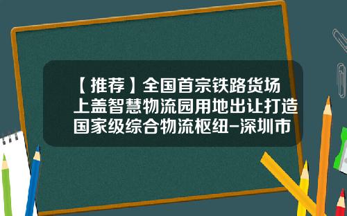 【推荐】全国首宗铁路货场上盖智慧物流园用地出让打造国家级综合物流枢纽-深圳市鹏城建综合开发公司