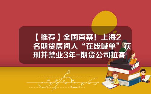 【推荐】全国首案!上海2名期货居间人“在线喊单”获刑并禁业3年-期货公司拉客户