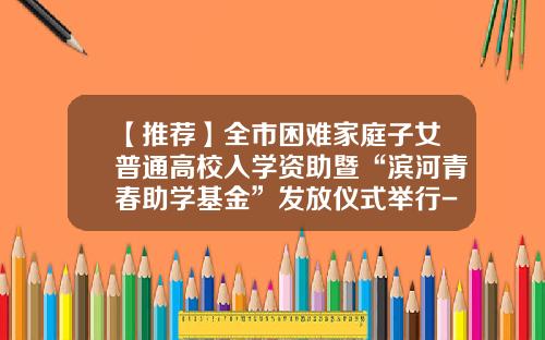 【推荐】全市困难家庭子女普通高校入学资助暨“滨河青春助学基金”发放仪式举行-实事助学基金会