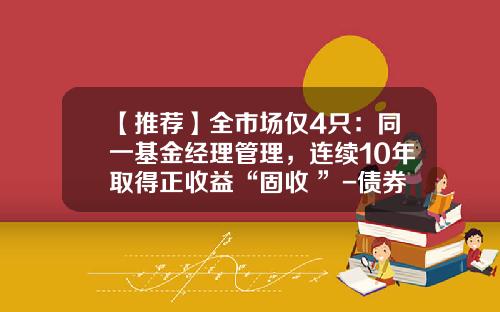 【推荐】全市场仅4只:同一基金经理管理,连续10年取得正收益“固收+”-债券基金ab