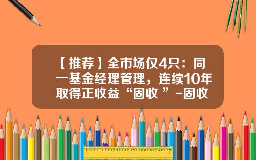【推荐】全市场仅4只:同一基金经理管理,连续10年取得正收益“固收+”-固收基金经理