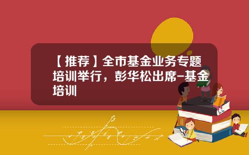 【推荐】全市基金业务专题培训举行,彭华松出席-基金培训