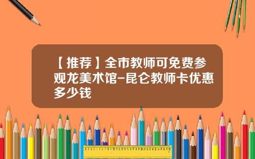 【推荐】全市教师可免费参观龙美术馆-昆仑教师卡优惠多少钱