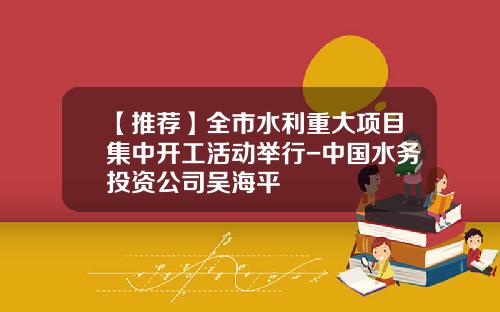 【推荐】全市水利重大项目集中开工活动举行-中国水务投资公司吴海平