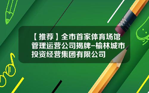 【推荐】全市首家体育场馆管理运营公司揭牌-榆林城市投资经营集团有限公司