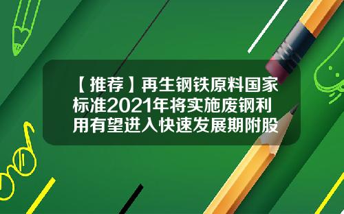 【推荐】再生钢铁原料国家标准2021年将实施废钢利用有望进入快速发展期附股