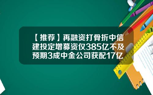 【推荐】再融资打骨折中信建投定增募资仅385亿不及预期3成中金公司获配17亿