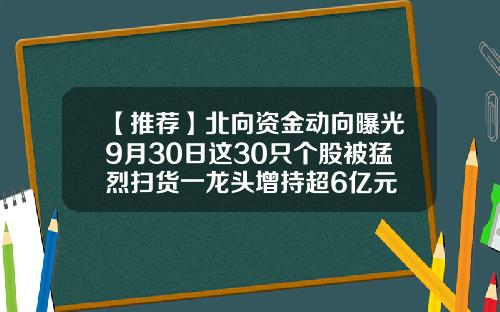 【推荐】北向资金动向曝光9月30日这30只个股被猛烈扫货一龙头增持超6亿元