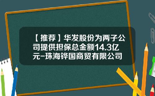 【推荐】华发股份为两子公司提供担保总金额14.3亿元-珠海铧国商贸有限公司