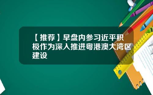 【推荐】早盘内参习近平积极作为深入推进粤港澳大湾区建设