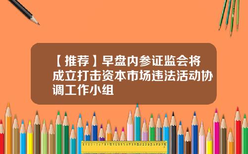 【推荐】早盘内参证监会将成立打击资本市场违法活动协调工作小组