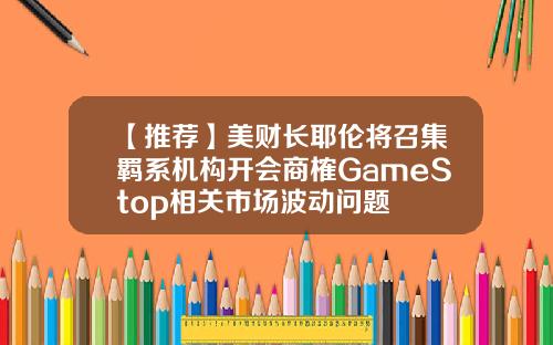 【推荐】美财长耶伦将召集羁系机构开会商榷GameStop相关市场波动问题