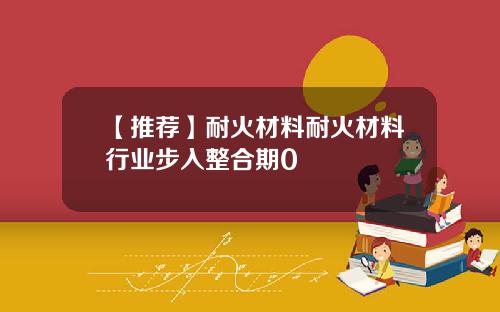 【推荐】耐火材料耐火材料行业步入整合期0