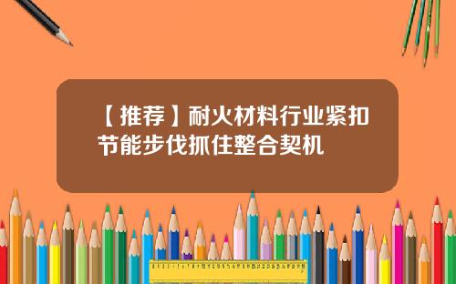 【推荐】耐火材料行业紧扣节能步伐抓住整合契机
