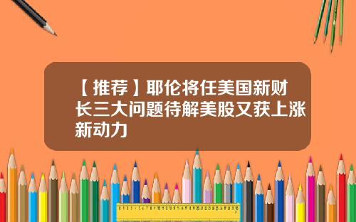 【推荐】耶伦将任美国新财长三大问题待解美股又获上涨新动力
