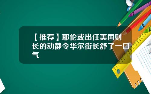 【推荐】耶伦或出任美国财长的动静令华尔街长舒了一口气