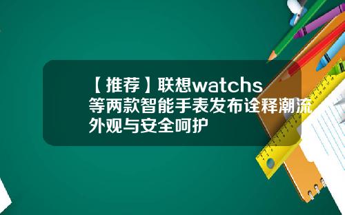 【推荐】联想watchs等两款智能手表发布诠释潮流外观与安全呵护