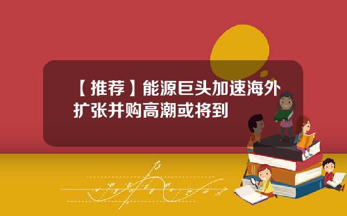【推荐】能源巨头加速海外扩张并购高潮或将到
