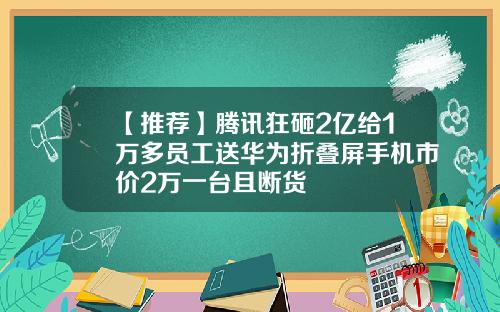 【推荐】腾讯狂砸2亿给1万多员工送华为折叠屏手机市价2万一台且断货