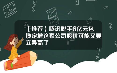 【推荐】腾讯脱手6亿元包揽定增这家公司股价可能又要立异高了