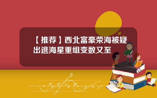 【推荐】西北富豪荣海被疑出逃海星重组变数又至