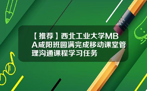 【推荐】西北工业大学MBA咸阳班圆满完成移动课堂管理沟通课程学习任务