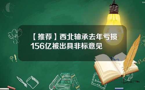 【推荐】西北轴承去年亏损156亿被出具非标意见