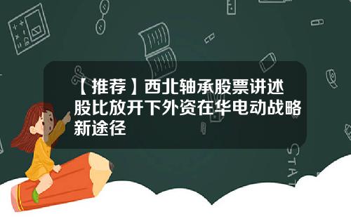 【推荐】西北轴承股票讲述股比放开下外资在华电动战略新途径