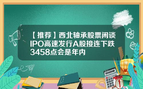 【推荐】西北轴承股票闲谈IPO高速发行A股接连下跌3458点会是年内