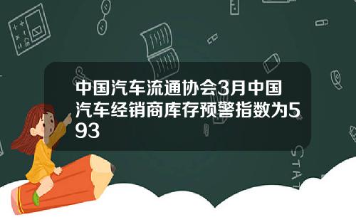 中国汽车流通协会3月中国汽车经销商库存预警指数为593