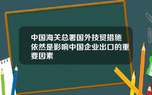 中国海关总署国外技贸措施依然是影响中国企业出口的重要因素