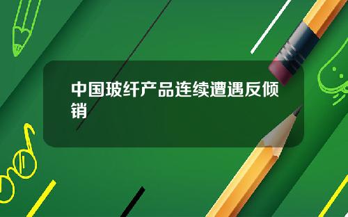 中国玻纤产品连续遭遇反倾销