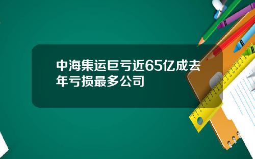 中海集运巨亏近65亿成去年亏损最多公司