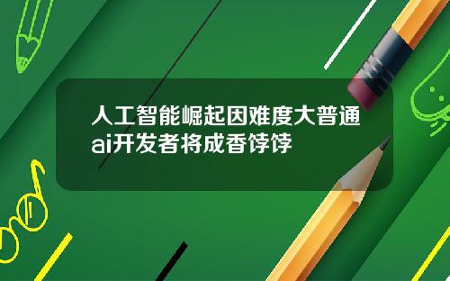 人工智能崛起因难度大普通ai开发者将成香饽饽