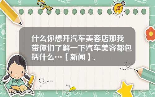 什么你想开汽车美容店那我带你们了解一下汽车美容都包括什么…【新闻】.