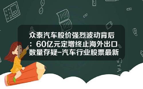 众泰汽车股价强烈波动背后:60亿元定增终止海外出口数量存疑-汽车行业股票最新资讯