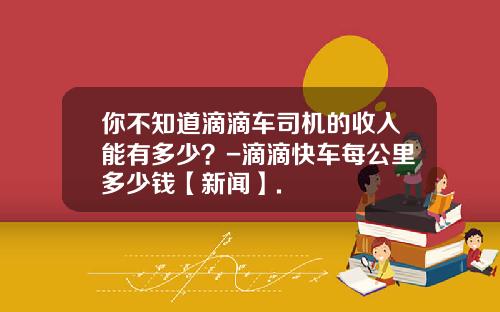 你不知道滴滴车司机的收入能有多少？-滴滴快车每公里多少钱【新闻】.